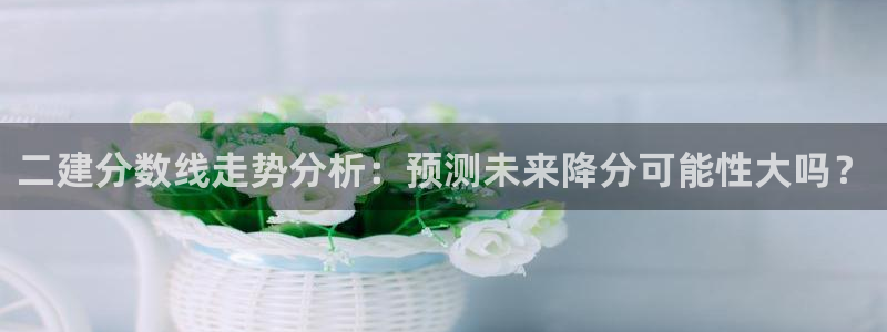 天天购彩登录：二建分数线走势分析：预测未来降分可能性大吗？