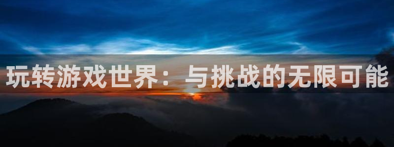 天天购彩平台主管：玩转游戏世界：与挑战的无限可能